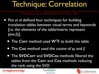 Technique: Correlation
• Pan et al deﬁned four techniques for building
translation tables between visual terms and keywords
[i.e. the elements of the table/matrix represent
p(wi,fj)].
• The Corr method used WTF to build the table
• The Cos method used the cosine of wi and fj
• The SVDCorr and SVDCos methods ﬁltered the
tables from the Corr and Cos methods reducing
the rank using the SVD
Pan, J.-Y.,Yang, H.-J., Duygulu, P., and Faloutsos, C., “Automatic image captioning,” IEEE International Conference
on Multimedia and Expo 2004 (ICME ’04). Vol.3 (27-30 June 2004).
 