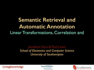 Semantic Retrieval and
Automatic Annotation
Linear Transformations, Correlation and
Semantic Spaces
Jonathon Hare & Paul Lewis
School of Electronics and Computer Science
University of Southampton
 