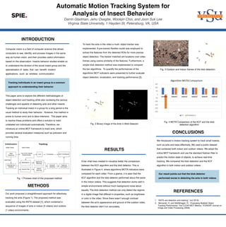Automatic Motion Tracking System for
Analysis of Insect Behavior
Darrin Gladman, Jehu Osegbe, Wookjin Choi, and Joon Suk Lee
Virginia State University, 1 Hayden St, Petersburg, VA, USA
METHODS
INTRODUCTION
RESULTS
1. “ANTS–ant detection and tracking,” (oct 2019).
2. Bernardin, K. and Stiefelhagen, R., “Evaluating Multiple Object
Tracking Performance: The CLEAR MOT Metrics,” EURASIP Journal on
Image and Video Processing (2008).
CONCLUSIONS
REFERENCES
Computer vision is a field of computer science that allows
computers to see, identify, and process images in the same
way as human vision, and then provides useful information
based on the observation. Insects behavior studies enable us
to understand the division of the social insect group and the
specialization of tasks that can benefit modern
applications, such as wireless communication.
This paper aims to explore the different methodologies of
object detection and tracking while also reviewing the various
challenges and aspects of detecting ants and other insects. .
Tracking an individual insect in a group for a long period is the
usual method to study their behavior. However, this method is
prone to human error and is labor-intensive. This paper aims
to resolve these problems and offers a solution to track
unlabeled ant individuals automatically. Therefore, we
introduce an online MOT framework to track ants, which
provides several evaluation measures such as precision and
running time.
To track the ants in the video a multi- object tracker was
implemented. A pre-trained ResNet model was employed to
extract the features from the detected ROIs for more precise
object detection. The tracker matched ant locations over video
frames using cosine similarity of the features. Furthermore, a
simple blob detection method was implemented to compare
the two algorithms. To quantify the performances of the
algorithms MOT indicators were presented to further evaluate
object detection, localization, and tracking performance [2].
Tracking individuals in an insect group is a common
approach to understanding their behavior
A bar chart was created to visualize better the comparison
between the KCF algorithm and the blob detector. This is
illustrated in Figure 4, where algorithms MOTA indicators were
compared for each video. From a glance, it is seen that the
KCF algorithm and the blob detector performed about the same
in the indoor videos. This suggests that detection works well in
simple environments without much background noise about
equally. The blob detection method can only detect the regions
in a digital image that differed in properties, such as brightness
or color in the video. Since there wasn’t enough contrast
between the ant’s appearance and ground of the outdoor video,
the blob detector didn’t run accurately.
We introduced a motion tracking system to track small insects,
such as ants and bees effectively. We used a public dataset
that contained both indoor and outdoor videos. We adopt the
online MOT framework and use the standard Kalman filter to
predict the motion state of objects, to achieve real-time
tracking. We compared the blob detection and the KCF
algorithm in both indoor and outdoor videos.
Fig. 1 Process chart of the proposed method
Our result points out that the blob detector
performed worse in detecting the ants in both videos.
Fig. 2 Binary image of the Ants in Blob Detector
Our work proposes a straightforward approach for eﬀectively
tracking the ants (Figure 1). The proposed method was
evaluated using the ANTS dataset [1], which contained a
sequence of images of ants in indoor (5 videos) and outdoor
(1 video) environments.
Fig. 3 Outdoor and Indoor frames of the blob detection
Fig. 4 MOTA Comparison of the KCF and the blob
detection algorithm
 