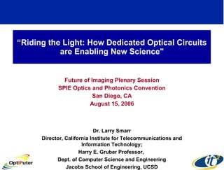 “ Riding the Light: How Dedicated Optical Circuits are Enabling New Science&quot; Future of Imaging Plenary Session SPIE Optics and Photonics Convention San Diego, CA August 15, 2006 Dr. Larry Smarr Director, California Institute for Telecommunications and Information Technology; Harry E. Gruber Professor,  Dept. of Computer Science and Engineering Jacobs School of Engineering, UCSD 