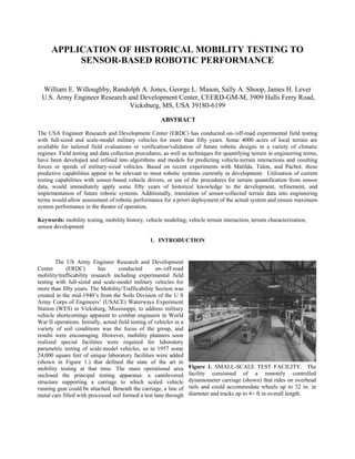 APPLICATION OF HISTORICAL MOBILITY TESTING TO
           SENSOR-BASED ROBOTIC PERFORMANCE


 William E. Willoughby, Randolph A. Jones, George L. Mason, Sally A. Shoop, James H. Lever
 U.S. Army Engineer Research and Development Center, CEERD-GM-M, 3909 Halls Ferry Road,
                              Vicksburg, MS, USA 39180-6199

                                                        ABSTRACT

The USA Engineer Research and Development Center (ERDC) has conducted on-/off-road experimental field testing
with full-sized and scale-model military vehicles for more than fifty years. Some 4000 acres of local terrain are
available for tailored field evaluations or verification/validation of future robotic designs in a variety of climatic
regimes. Field testing and data collection procedures, as well as techniques for quantifying terrain in engineering terms,
have been developed and refined into algorithms and models for predicting vehicle-terrain interactions and resulting
forces or speeds of military-sized vehicles. Based on recent experiments with Matilda, Talon, and Pacbot, these
predictive capabilities appear to be relevant to most robotic systems currently in development. Utilization of current
testing capabilities with sensor-based vehicle drivers, or use of the procedures for terrain quantification from sensor
data, would immediately apply some fifty years of historical knowledge to the development, refinement, and
implementation of future robotic systems. Additionally, translation of sensor-collected terrain data into engineering
terms would allow assessment of robotic performance for a priori deployment of the actual system and ensure maximum
system performance in the theater of operation.

Keywords: mobility testing, mobility history, vehicle modeling, vehicle terrain interaction, terrain characterization,
sensor development

                                                   1. INTRODUCTION


        The US Army Engineer Research and Development
Center       (ERDC)        has       conducted        on-/off-road
mobility/trafficability research including experimental field
testing with full-sized and scale-model military vehicles for
more than fifty years. The Mobility/Trafficability Section was
created in the mid-1940’s from the Soils Division of the U S
Army Corps of Engineers’ (USACE) Waterways Experiment
Station (WES) in Vicksburg, Mississippi, to address military
vehicle shortcomings apparent to combat engineers in World
War II operations. Initially, actual field testing of vehicles in a
variety of soil conditions was the focus of the group, and
results were encouraging. However, mobility planners soon
realized special facilities were required for laboratory
parametric testing of scale-model vehicles, so in 1957 some
24,000 square feet of unique laboratory facilities were added
(shown in Figure 1.) that defined the state of the art in
mobility testing at that time. The main operational area              Figure 1. SMALL-SCALE TEST FACILITY. The
enclosed the principal testing apparatus: a cantilevered              facility consistsed of a remotely controlled
structure supporting a carriage to which scaled vehicle               dynamometer carriage (shown) that rides on overhead
running gear could be attached. Beneath the carriage, a line of       rails and could accommodate wheels up to 32 in. in
metal cars filled with processed soil formed a test lane through      diameter and tracks up to 4+ ft in overall length.
 