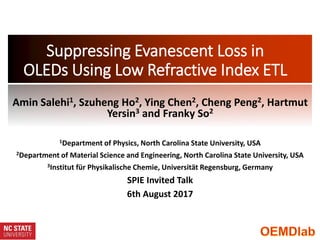Suppressing Evanescent Loss in
OLEDs Using Low Refractive Index ETL
Amin Salehi1, Szuheng Ho2, Ying Chen2, Cheng Peng2, Hartmut
Yersin3 and Franky So2
1Department of Physics, North Carolina State University, USA
2Department of Material Science and Engineering, North Carolina State University, USA
3Institut für Physikalische Chemie, Universität Regensburg, Germany
SPIE Invited Talk
6th August 2017
 