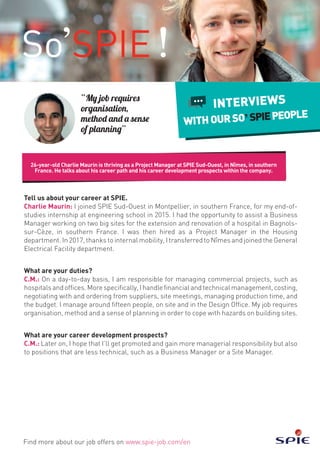26-year-old Charlie Maurin is thriving as a Project Manager at SPIE Sud-Ouest, in Nîmes, in southern
France. He talks about his career path and his career development prospects within the company.
Find more about our job offers on www.spie-job.com/en
INTERVIEWS
WITHOURSO SPIEPEOPLE
“My job requires
organisation,
method and a sense
of planning”
Tell us about your career at SPIE.
Charlie Maurin: I joined SPIE Sud-Ouest in Montpellier, in southern France, for my end-of-
studies internship at engineering school in 2015. I had the opportunity to assist a Business
Manager working on two big sites for the extension and renovation of a hospital in Bagnols-
sur-Cèze, in southern France. I was then hired as a Project Manager in the Housing
department. In 2017, thanks to internal mobility, I transferred to Nîmes and joined the General
Electrical Facility department.
What are your duties?
C.M.: On a day-to-day basis, I am responsible for managing commercial projects, such as
hospitals and offices. More specifically, I handle financial and technical management, costing,
negotiating with and ordering from suppliers, site meetings, managing production time, and
the budget. I manage around fifteen people, on site and in the Design Office. My job requires
organisation, method and a sense of planning in order to cope with hazards on building sites.
What are your career development prospects?
C.M.: Later on, I hope that I’ll get promoted and gain more managerial responsibility but also
to positions that are less technical, such as a Business Manager or a Site Manager.
 