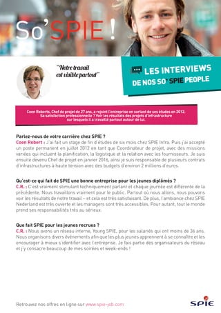 Coen Roberts, Chef de projet de 27 ans, a rejoint l’entreprise en sortant de ses études en 2012.
Sa satisfaction professionnelle ? Voir les résultats des projets d’infrastructure
sur lesquels il a travaillé partout autour de lui.
LES INTERVIEWS
DENOSSO SPIEPEOPLE
Retrouvez nos offres en ligne sur www.spie-job.com
“Notre travail
est visible partout”
Parlez-nous de votre carrière chez SPIE ?
Coen Robert : J’ai fait un stage de fin d’études de six mois chez SPIE Infra. Puis j’ai accepté
un poste permanent en juillet 2012 en tant que Coordinateur de projet, avec des missions
variées qui incluent la planification, la logistique et la relation avec les fournisseurs. Je suis
ensuite devenu Chef de projet en janvier 2016, ainsi je suis responsable de plusieurs contrats
d’infrastructures à haute tension avec des budgets d’environ 2 millions d’euros.
Qu’est-ce qui fait de SPIE une bonne entreprise pour les jeunes diplômés ?
C.R. : C’est vraiment stimulant techniquement parlant et chaque journée est différente de la
précédente. Nous travaillons vraiment pour le public. Partout où nous allons, nous pouvons
voir les résultats de notre travail – et cela est très satisfaisant. De plus, l’ambiance chez SPIE
Nederland est très ouverte et les managers sont très accessibles. Pour autant, tout le monde
prend ses responsabilités très au sérieux.
Que fait SPIE pour les jeunes recrues ?
C.R. : Nous avons un réseau interne, Young SPIE, pour les salariés qui ont moins de 36 ans.
Nous organisons divers événements afin que les plus jeunes apprennent à se connaître et les
encourager à mieux s’identifier avec l’entreprise. Je fais partie des organisateurs du réseau
et j’y consacre beaucoup de mes soirées et week-ends !
 