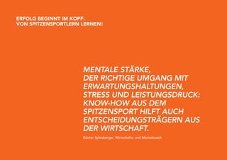eRFolG BeGinnT iM KopF:
Von SpiTzenSpoRTleRn leRnen!




                     mEntalE StärKE,
                     dEr richtigE Umgang mit
                     ErwartUngShaltUngEn,
                     StrESS Und lEiStUngSdrUcK:
                     Know-how aUS dEm
                     SpitzEnSport hilft aUch
                     EntSchEidUngSträgErn aUS
                     dEr wirtSchaft.
                     Günter Spiesberger, Wirtschafts- und Mentalcoach
 