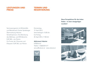 leiSTunGen und                       TeRMin und
pReiSe                               ReSeRVieRunG



                                                                          neue perspektiven für das leben
                                                                          finden – in einer einzigartigen
                                                                          location!


Seminarprogramm mit Wirtschafts-     Donnerstag,
und Mentalcoach Günter Spiesberger   19. April 2012,
Übernachtung inklusive               Seminarbeginn 15.00 Uhr
Verwöhnpension, freie Benützung      bis Freitag,
des Wellness- und SPA-Bereichs:      20. April 2012, 17.00 Uhr
EUR 360,– pro Person.
Für Firmen ab 2 Personen und         aktivresort Valavier
Ehepaare: EUR 330,– pro Person.      6708 Brand
                                     Telefon +43(0)5559 217
                                     servus@valavier.at www.valavier.at
 