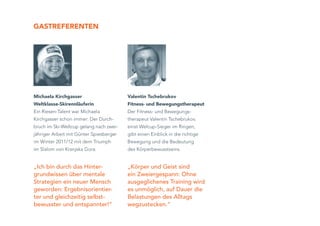 GaSTReFeRenTen




Michaela Kirchgasser                     Valentin Tschebrukov
Weltklasse-Skirennläuferin               Fitness- und Bewegungstherapeut
Ein Riesen-Talent war Michaela           Der Fitness- und Bewegungs-
Kirchgasser schon immer: Der Durch-      therapeut Valentin Tschebrukov,
bruch im Ski-Weltcup gelang nach zwei-   einst Welcup-Sieger im Ringen,
jähriger Arbeit mit Günter Spiesberger   gibt einen Einblick in die richtige
im Winter 2011/12 mit dem Triumph        Bewegung und die Bedeutung
im Slalom von Kranjska Gora.             des Körperbewusstseins.


„Ich bin durch das Hinter-               „Körper und Geist sind
grundwissen über mentale                 ein Zweiergespann: Ohne
Strategien ein neuer Mensch              ausgeglichenes Training wird
geworden: Ergebnisorientier-             es unmöglich, auf Dauer die
ter und gleichzeitig selbst-             Belastungen des Alltags
bewusster und entspannter!“              wegzustecken.“
 
