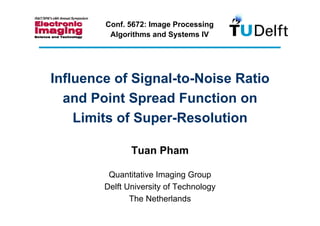 Conf. 5672: Image Processing
         Algorithms and Systems IV




Influence of Signal-to-Noise Ratio
  and Point Spread Function on
    Limits of Super-Resolution

               Tuan Pham

         Quantitative Imaging Group
        Delft University of Technology
               The Netherlands
 