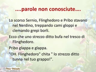 ....parole non conosciute….
Lo scorso Sernio, Flinghedoro e Pribo stavano
nel Nerdino, treppando cami gloppi e
clemando grepi borli.
Ecco che uno strezzo ditto bufa nel tresco di
Flinghedoro.
Pribo glappa e glappa.
"OH. Flinghedoro" chita " lo strezzo ditto
tunna nel tuo grappo!".
 