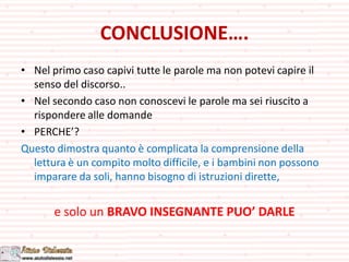 CONCLUSIONE….
• Nel primo caso capivi tutte le parole ma non potevi capire il
senso del discorso..
• Nel secondo caso non conoscevi le parole ma sei riuscito a
rispondere alle domande
• PERCHE’?
Questo dimostra quanto è complicata la comprensione della
lettura è un compito molto difficile, e i bambini non possono
imparare da soli, hanno bisogno di istruzioni dirette,
e solo un BRAVO INSEGNANTE PUO’ DARLE
 