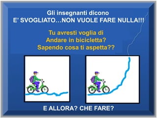 Gli insegnanti dicono
E’ SVOGLIATO…NON VUOLE FARE NULLA!!!
E ALLORA? CHE FARE?
Tu avresti voglia di
Andare in bicicletta?
Sapendo cosa ti aspetta??
 