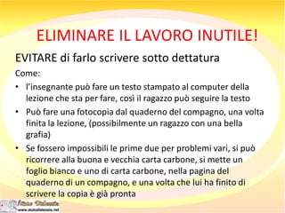 ELIMINARE IL LAVORO INUTILE!
EVITARE di farlo scrivere sotto dettatura
Come:
• l’insegnante può fare un testo stampato al computer della
lezione che sta per fare, così il ragazzo può seguire la testo
• Può fare una fotocopia dal quaderno del compagno, una volta
finita la lezione, (possibilmente un ragazzo con una bella
grafia)
• Se fossero impossibili le prime due per problemi vari, si può
ricorrere alla buona e vecchia carta carbone, si mette un
foglio bianco e uno di carta carbone, nella pagina del
quaderno di un compagno, e una volta che lui ha finito di
scrivere la copia è già pronta
 