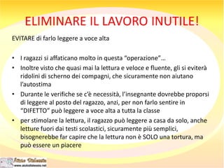 ELIMINARE IL LAVORO INUTILE!
EVITARE di farlo leggere a voce alta
• I ragazzi si affaticano molto in questa “operazione”…
• Inoltre visto che quasi mai la lettura e veloce e fluente, gli si eviterà
ridolini di scherno dei compagni, che sicuramente non aiutano
l’autostima
• Durante le verifiche se c’è necessità, l’insegnante dovrebbe proporsi
di leggere al posto del ragazzo, anzi, per non farlo sentire in
“DIFETTO” può leggere a voce alta a tutta la classe
• per stimolare la lettura, il ragazzo può leggere a casa da solo, anche
letture fuori dai testi scolastici, sicuramente più semplici,
bisognerebbe far capire che la lettura non è SOLO una tortura, ma
può essere un piacere
 