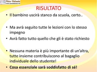 RISULTATO
• Il bambino uscirà stanco da scuola, certo..
• Ma avrà seguito tutte le lezioni con lo stesso
impegno
• Avrà fatto tutto quello che gli è stato richiesto
• Nessuna materia è più importante di un’altra,
tutte insieme contribuiscono al bagaglio
individuale dello studente!
• Cosa essenziale sarà soddisfatto di sé!
 