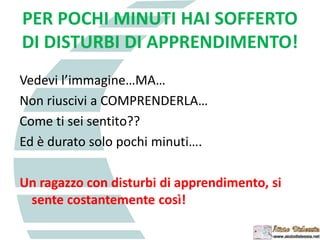 PER POCHI MINUTI HAI SOFFERTO
DI DISTURBI DI APPRENDIMENTO!
Vedevi l’immagine…MA…
Non riuscivi a COMPRENDERLA…
Come ti sei sentito??
Ed è durato solo pochi minuti….
Un ragazzo con disturbi di apprendimento, si
sente costantemente così!
 