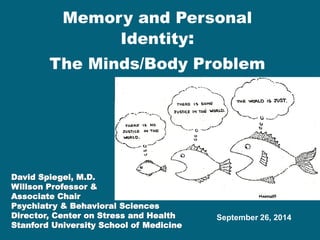Memory and Personal Identity: The Minds/Body Problem 
David Spiegel, M.D. 
Willson Professor & 
Associate Chair 
Psychiatry & Behavioral Sciences 
Director, Center on Stress and Health 
Stanford University School of Medicine 
September 26, 2014  