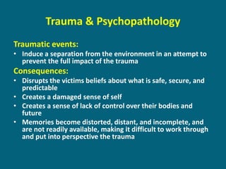 Traumatic events: 
•Induce a separation from the environment in an attempt to prevent the full impact of the trauma 
Consequences: 
•Disrupts the victims beliefs about what is safe, secure, and predictable 
•Creates a damaged sense of self 
•Creates a sense of lack of control over their bodies and future 
•Memories become distorted, distant, and incomplete, and are not readily available, making it difficult to work through and put into perspective the trauma 
Trauma & Psychopathology  