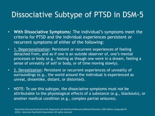 Dissociative Subtype of PTSD in DSM-5 
•With Dissociative Symptoms: The individual’s symptoms meet the criteria for PTSD and the individual experiences persistent or recurrent symptoms of either of the following: 
•1. Depersonalization: Persistent or recurrent experiences of feeling detached from, and as if one is an outside observer of, one’s mental processes or body (e.g., feeling as though one were in a dream, feeling a sense of unreality of self or body, or of time moving slowly). 
•2. Derealization: Persistent or recurrent experiences of unreality of surroundings (e.g., the world around the individual is experienced as unreal, dreamlike, distant, or distorted). 
•NOTE: To use this subtype, the dissociative symptoms must not be attributable to the physiological effects of a substance (e.g., blackouts), or another medical condition (e.g., complex partial seizures). 
Reprinted with permission from the Diagnostic and Statistical Manual of Mental Disorders, Fifth Edition, (Copyright © 2013). American Psychiatric Association. All rights reserved  