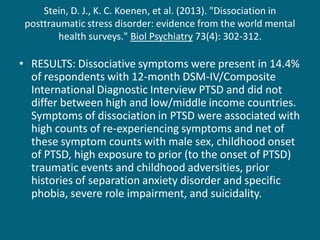 Stein, D. J., K. C. Koenen, et al. (2013). "Dissociation in posttraumatic stress disorder: evidence from the world mental health surveys." Biol Psychiatry 73(4): 302-312. 
•RESULTS: Dissociative symptoms were present in 14.4% of respondents with 12-month DSM-IV/Composite International Diagnostic Interview PTSD and did not differ between high and low/middle income countries. Symptoms of dissociation in PTSD were associated with high counts of re-experiencing symptoms and net of these symptom counts with male sex, childhood onset of PTSD, high exposure to prior (to the onset of PTSD) traumatic events and childhood adversities, prior histories of separation anxiety disorder and specific phobia, severe role impairment, and suicidality.  