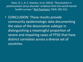 Stein, D. J., K. C. Koenen, et al. (2013). "Dissociation in posttraumatic stress disorder: evidence from the world mental health surveys." Biol Psychiatry 73(4): 302-312. 
•CONCLUSION: These results provide community epidemiologic data documenting the value of the dissociative subtype in distinguishing a meaningful proportion of severe and impairing cases of PTSD that have distinct correlates across a diverse set of countries. 
 