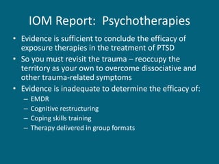 IOM Report: Psychotherapies 
•Evidence is sufficient to conclude the efficacy of exposure therapies in the treatment of PTSD 
•So you must revisit the trauma – reoccupy the territory as your own to overcome dissociative and other trauma-related symptoms 
•Evidence is inadequate to determine the efficacy of: 
–EMDR 
–Cognitive restructuring 
–Coping skills training 
–Therapy delivered in group formats  