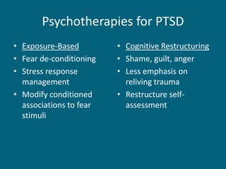 Psychotherapies for PTSD 
•Exposure-Based 
•Fear de-conditioning 
•Stress response management 
•Modify conditioned associations to fear stimuli 
•Cognitive Restructuring 
•Shame, guilt, anger 
•Less emphasis on reliving trauma 
•Restructure self- assessment  