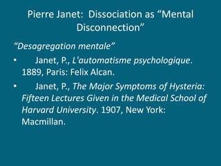 Pierre Janet: Dissociation as “Mental Disconnection” 
“Desagregation mentale” 
• Janet, P., L'automatisme psychologique. 1889, Paris: Felix Alcan. 
• Janet, P., The Major Symptoms of Hysteria: Fifteen Lectures Given in the Medical School of Harvard University. 1907, New York: Macmillan.  