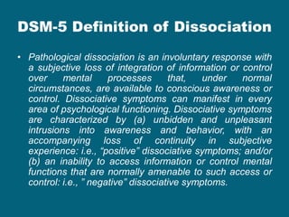DSM-5 Definition of Dissociation 
•Pathological dissociation is an involuntary response with a subjective loss of integration of information or control over mental processes that, under normal circumstances, are available to conscious awareness or control. Dissociative symptoms can manifest in every area of psychological functioning. Dissociative symptoms are characterized by (a) unbidden and unpleasant intrusions into awareness and behavior, with an accompanying loss of continuity in subjective experience: i.e., “positive” dissociative symptoms; and/or (b) an inability to access information or control mental functions that are normally amenable to such access or control: i.e., ” negative” dissociative symptoms.  