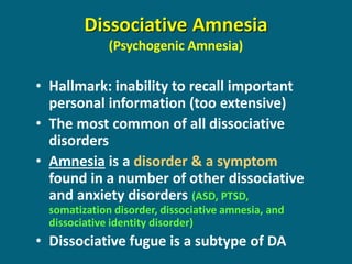 Dissociative Amnesia (Psychogenic Amnesia) 
•Hallmark: inability to recall important personal information (too extensive) 
•The most common of all dissociative disorders 
•Amnesia is a disorder & a symptom found in a number of other dissociative and anxiety disorders (ASD, PTSD, somatization disorder, dissociative amnesia, and dissociative identity disorder) 
•Dissociative fugue is a subtype of DA  