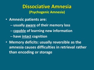 Dissociative Amnesia (Psychogenic Amnesia) 
•Amnesic patients are: 
–usually aware of their memory loss 
–capable of learning new information 
–have intact cognition 
•Memory deficits: usually reversible as the amnesia causes difficulties in retrieval rather than encoding or storage  