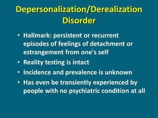 Depersonalization/Derealization Disorder 
•Hallmark: persistent or recurrent episodes of feelings of detachment or estrangement from one's self 
•Reality testing is intact 
•Incidence and prevalence is unknown 
•Has even be transiently experienced by people with no psychiatric condition at all  