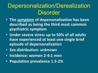 Depersonalization/Derealization Disorder 
•The symptom of depersonalization has been described as being the third most common psychiatric symptom 
•Under severe stress up to 50% of all adults have experienced at least one single brief episode of depersonalization 
•Sex distribution: unknown 
•Incidence: women 2-4:1 men 
•Population prevalence 1.5-2%  