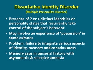 Dissociative Identity Disorder (Multiple Personality Disorder) 
•Presence of 2 or > distinct identities or personality states that recurrently take control of the subject’s behavior 
•May involve an experience of ‘possession’ in some cultures 
•Problem: failure to integrate various aspects of identity, memory and consciousness 
•Memory gaps in personal history with asymmetric & selective amnesia  