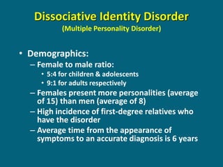 Dissociative Identity Disorder (Multiple Personality Disorder) 
•Demographics: 
–Female to male ratio: 
•5:4 for children & adolescents 
•9:1 for adults respectively 
–Females present more personalities (average of 15) than men (average of 8) 
–High incidence of first-degree relatives who have the disorder 
–Average time from the appearance of symptoms to an accurate diagnosis is 6 years  