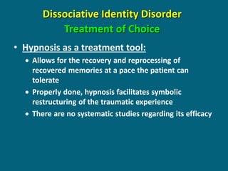 Dissociative Identity Disorder Treatment of Choice 
•Hypnosis as a treatment tool: 
Allows for the recovery and reprocessing of recovered memories at a pace the patient can tolerate 
Properly done, hypnosis facilitates symbolic restructuring of the traumatic experience 
There are no systematic studies regarding its efficacy  