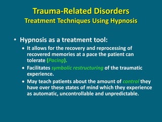 •Hypnosis as a treatment tool: 
It allows for the recovery and reprocessing of recovered memories at a pace the patient can tolerate (Pacing). 
Facilitates symbolic restructuring of the traumatic experience. 
May teach patients about the amount of control they have over these states of mind which they experience as automatic, uncontrollable and unpredictable. 
Trauma-Related Disorders Treatment Techniques Using Hypnosis  
