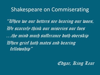 Shakespeare on Commiserating 
“When we our betters see bearing our woes, 
We scarcely think our miseries our foes 
…the mind much sufferance doth overskip 
When grief hath mates and bearing fellowship” 
Edgar, King Lear  