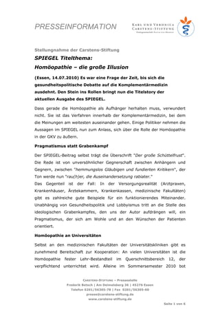 PRESSEINFORMATION


Stellungnahme der Carstens-Stiftung

SPIEGEL Titelthema:
Homöopathie – die große Illusion

(Essen, 14.07.2010) Es war eine Frage der Zeit, bis sich die
gesundheitspolitische Debatte auf die Komplementärmedizin
ausdehnt. Den Stein ins Rollen bringt nun die Titelstory der
aktuellen Ausgabe des SPIEGEL.

Dass gerade die Homöopathie als Aufhänger herhalten muss, verwundert
nicht. Sie ist das Verfahren innerhalb der Komplementärmedizin, bei dem
die Meinungen am weitesten auseinander gehen. Einige Politiker nehmen die
Aussagen im SPIEGEL nun zum Anlass, sich über die Rolle der Homöopathie
in der GKV zu äußern.

Pragmatismus statt Grabenkampf

Der SPIEGEL-Beitrag selbst trägt die Überschrift "Der große Schüttelfrust".
Die Rede ist von unversöhnlicher Gegnerschaft zwischen Anhängern und
Gegnern, zwischen "hemmungslos Gläubigen und fundierten Kritikern", der
Ton werde nun "rau(h)er, die Auseinandersetzung rabiater."
Das   Gegenteil     ist    der   Fall:   In   der   Versorgungsrealität   (Arztpraxen,
Krankenhäuser, Ärztekammern, Krankenkassen, medizinische Fakultäten)
gibt es zahlreiche gute Beispiele für ein funktionierendes Miteinander.
Unabhängig von Gesundheitspolitik und Lobbyismus tritt an die Stelle des
ideologischen Grabenkampfes, den uns der Autor aufdrängen will, ein
Pragmatismus, der sich am Wohle und an den Wünschen der Patienten
orientiert.

Homöopathie an Universitäten

Selbst an den medizinischen Fakultäten der Universitätskliniken gibt es
zunehmend Bereitschaft zur Kooperation: An vielen Universitäten ist die
Homöopathie       fester    Lehr-Bestandteil        im   Querschnittsbereich   12,   der
verpflichtend unterrichtet wird. Alleine im Sommersemester 2010 bot


                             CARSTENS-STIFTUNG – Pressestelle
                   Frederik Betsch | Am Deimelsberg 36 | 45276 Essen
                     Telefon 0201/56305-78 | Fax 0201/56305-60
                                 presse@carstens-stiftung.de
                                  www.carstens-stiftung.de
                                                                           Seite 1 von 6
 