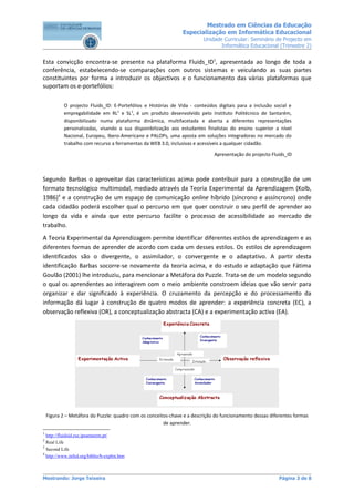 Mestrado em Ciências da Educação
                                                                Especialização em Informática Educacional
                                                                         Unidade Curricular: Seminário de Projecto em
                                                                                Informática Educacional (Trimestre 2)


Esta convicção encontra-se presente na plataforma Fluids_ID1, apresentada ao longo de toda a
conferência, estabelecendo-se comparações com outros sistemas e veiculando as suas partes
constituintes por forma a introduzir os objectivos e o funcionamento das várias plataformas que
suportam os e-portefólios:

           O projecto Fluids_ID: E-Portefólios e Histórias de Vida - conteúdos digitais para a inclusão social e
           empregabilidade em RL2 e SL3, é um produto desenvolvido pelo Instituto Politécnico de Santarém,
           disponibilizado numa plataforma dinâmica, multifacetada e aberta a diferentes representações
           personalizadas, visando a sua disponibilização aos estudantes finalistas do ensino superior a nível
           Nacional, Europeu, Ibero-Americano e PALOPs, uma aposta em soluções integradoras no mercado do
           trabalho com recurso a ferramentas da WEB 3.0, inclusivas e acessíveis a qualquer cidadão.

                                                                              Apresentação do projecto Fluids_ID



Segundo Barbas o aproveitar das características acima pode contribuir para a construção de um
formato tecnológico multimodal, mediado através da Teoria Experimental da Aprendizagem (Kolb,
1986)4 e a construção de um espaço de comunicação online híbrido (síncrono e assíncrono) onde
cada cidadão poderá escolher qual o percurso em que quer construir o seu perfil de aprender ao
longo da vida e ainda que este percurso facilite o processo de acessibilidade ao mercado de
trabalho.
A Teoria Experimental da Aprendizagem permite identificar diferentes estilos de aprendizagem e as
diferentes formas de aprender de acordo com cada um desses estilos. Os estilos de aprendizagem
identificados são o divergente, o assimilador, o convergente e o adaptativo. A partir desta
identificação Barbas socorre-se novamente da teoria acima, e do estudo e adaptação que Fátima
Goulão (2001) lhe introduziu, para mencionar a Metáfora do Puzzle. Trata-se de um modelo segundo
o qual os aprendentes ao interagirem com o meio ambiente constroem ideias que vão servir para
organizar e dar significado à experiência. O cruzamento da percepção e do processamento da
informação dá lugar à construção de quatro modos de aprender: a experiência concreta (EC), a
observação reflexiva (OR), a conceptualização abstracta (CA) e a experimentação activa (EA).




    Figura 2 – Metáfora do Puzzle: quadro com os conceitos-chave e a descrição do funcionamento dessas diferentes formas
                                                        de aprender.
1
  http://fluidsid.ese.ipsantarem.pt/
2
  Real Life
3
  Second Life
4
  http://www.infed.org/biblio/b-explrn.htm



Mestrando: Jorge Teixeira                                                                                  Página 3 de 8
 