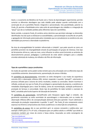 Mestrado em Ciências da Educação
                                                         Especialização em Informática Educacional
                                                               Unidade Curricular: Seminário de Projecto em
                                                                      Informática Educacional (Trimestre 2)




Assim, o cruzamento da Metáfora do Puzzle com a Teoria da Aprendizagem experimental, permite
sumariar as diferentes abordagens que cada cidadão pode adoptar quando confrontado com a
construção de um e-portefólio flexível, integrante e personalizado. Esta possibilidade, patente na
Fluids_ID, permite a flexibilidade entre cada estilo de aprendizagem dos cidadãos e a integração de
“peças” que são as realidades pedidas pelos diferentes tipos de e-portefólios.
Neste sentido, o projecto Fluids_ID combina vários domínios que permitem abranger as dimensões
identificadas mas das quais se destacam as acessibilidades, a personalização na escolha de um perfil,
a agregação de informação potenciada pelos metadados que se consubstancia na existência de uma
identidade que promova a diversidade na plataforma.


Na área da empregabilidade foi também referenciado o Linkedin5, que pode assumir-se como um
portefólio promotor da empregabilidade através da participação em grupos de interessa. Este tipo
de ferramentas afirma-se, cada vez mais, como influente na esfera social (incluindo as vertentes de
desenvolvimento pessoal, pedagógica e profissional) de onde advém vantagens para o cidadão
oriundas sobretudo da mudança, da reflexão e do filtro de informação




Tipos de e-portefólios e peças constituintes
Os modos de aprender acima podem ainda remeter para uma articulação com os diferentes tipos de
e-portefólios existentes: desenvolvimento, apresentação, de acesso e híbridos.
Os portefólios de desenvolvimento, associados ao estilo divergente e aos modos de experiência
concreta (EC) e observação reflexiva (OR), tentam responder à questão “porquê?”, valorizando o
processo utilizado para o alcance de certos resultados, estados ou conclusões. Devem incentivar à
reflexão, sendo por isso que no Fluids_ID se privilegiam a apresentação de projectos, a existência de
metadados (hiperligação para a base de dados), cartas de recomendação, avaliação profissional e
prestação de Serviços à comunidade. Deste tipo de portefólios foi dado também o exemplo do
RePe6, concebido pela Escola Superior de Educação de Santarém.
Os portefólios de apresentação, exemplificados pelo Eduspaces (agora Elgg7) e Linkedin, são
geralmente associados ao estilo assimilador de aprendizagem e relacionados com os modos de
observação reflexiva (OR) e de conceptualização abstracta (CA) para aprender. Focam sobretudo a
valorização da produção respondendo à questão “o quê?”. No Fluids_ID esta componente estará
expressa nos ficheiros comprovativos dos títulos académicos e na descrição de competências.
Os portefólios de acesso são os que permitem gerir os acessos consoante o público-alvo: por
exemplo o RePe para o 1º e 2º ciclo, o Eduspaces para um público adulto e o ePEARL 8 que divide os
estudantes também por níveis de ensino e faixas etárias. Associados ao estilo convergente de
5
  http://www.linkedin.com/
6
  http://eportefolio.ese.ipsantarem.pt/repe/
7
  http://www.elgg.org/
8
  http://grover.concordia.ca/epearl/promo/en/index.php



Mestrando: Jorge Teixeira                                                                    Página 4 de 8
 