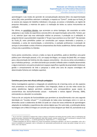 Mestrado em Ciências da Educação
                                                                        Especialização em Informática Educacional
                                                                                   Unidade Curricular: Seminário de Projecto em
                                                                                          Informática Educacional (Trimestre 2)


aprendizagem e aos modos de aprender de conceptualização abstracta (CA) e da experimentação
activa (EA), estes portefólios valorizam a validação, a resposta ao “Como?”, sendo que no Fluids_ID
se associa aos espaços de trabalhos individuais e de grupo, ao acesso a metadados, ao registo de
pesquisas efectuadas, a materiais de apoio e à realização de testes ou outros instrumentos de
avaliação.
Por último, os portefólios híbridos, que acumulam as várias tipologias, são associados ao estilo
adaptativo e aos modos de experiência concreta (EC) e de experimentação activa (EA). Tentam, por
si só, valorizar (quer seja essa valorização relativa ao processo, à produção ou à validação). A
pergunta fulcral a que pretendem responder é “O que é que acontece se eu fizer isto?”. No exemplo
do Fluids_ID, estes portefólios podem ser constituídos por espaços destinados a projectos, a
metadados, a cartas de recomendação, a comentários, à avaliação profissional, à prestação de
serviços à comunidade e ainda a ficheiros comprovativos dos títulos académicos. Barbas adianta que
o futuro dos e-portefólios é a hibridez.


Como partes constituintes, comuns a todos os tipos de portefólios, pode-se identificar uma parte
pública (com informação pessoal, o CV, um espaço de blogue, um espaço de feeds RSS, um espaço
para a documentação de histórias de vida, espaços comunitários – de uma ou várias comunidades a
que o individuo pertença -, um diário de bordo que convide à reflexão sobre o trabalho desenvolvido
e alguns tutoriais) e uma parte privada (com espaços específicos à gestão da propriedade intelectual,
gestão e armazenamento de links e pesquisas e ainda uma zona de arquivo cronológico de
determinados ficheiros em múltiplos suportes).




Caminhos para (uma mais eficaz) utilização pedagógica
Vários investigadores apontam a integração em plataformas de e-learning como um dos aspectos
mais proveitosos na utilização e-portefólios. Esta integração, aliada ao uso das redes sociais (ou
outras plataformas digitais) permitem estabelecer uma correspondência quase exacta às
características dos alunos/formandos actuais - multitarefa e nativos digitais 9 (Prensky, 2004),
estimulando-os a descobrir os conteúdos.
Trata-se de um conjunto de funcionalidades que permitem ao aluno/formando criar uma segunda
identidade em “mundos virtuais” 10. A combinação de todas estas tecnologias entre si e com as
dimensões social e colaborativa da Web 2.0 pode ser a base de novos ambientes de aprendizagem
adaptados às realidades e experiências dos nativos digitais que, Por outro lado, a combinação destas
tecnologias com a Web 2.0 integra um conceito que muitos designam por Web 3.0, assinalando-se já



9
  “So we now have a generation of students that is better at taking in information and making decisions quickly, better at multitasking and
parallel processing; a generation that thinks graphically rather than textually, assumes connectivity, and is accustomed to seeing the world
through a lens of games and play. (…) I call this generation the “Digital Natives” (…)”. Prenski (2004).
10
   Também designados por MUVEs (Multi-User Virtual Environments) normalmente aplicados a um tipo de comunidades online sob a
forma de simulações de computador, onde os utilizadores são representados graficamente por avatares que podem interagir uns com os
outros, criar e usar objectos.



Mestrando: Jorge Teixeira                                                                                                  Página 5 de 8
 