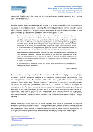 Mestrado em Ciências da Educação
                                                                 Especialização em Informática Educacional
                                                                           Unidade Curricular: Seminário de Projecto em
                                                                                  Informática Educacional (Trimestre 2)


a existência de várias propostas para o uso destas tecnologias em várias áreas da educação, como as
da K-12 Mobile Learning11.


Uma das maiores potencialidades surge pela integração de sistemas de e-portefólios em plataformas
de gestão de aprendizagens (LMS – Learning Management Systems), que permite enquadrá-las nos
vários domínios pedagógicos como um conjunto, ao invés de serem utilizadas e minimizadas as suas
potencialidades quando abordadas de forma individual e dispersa na web:
            “O estudante poderá guardar no portefólio, cada um dos conteúdos criados no âmbito de actividades
            lectivas, para além de outros resultantes de investigação e estudo, desenvolvendo assim o seu
            repositório pessoal com documentos, apresentações, ficheiros, pastas, etc. Para cada uma das UCs
            frequentadas no LMS poderá ser criada um vista virtual onde esses conteúdos poderão ser agregados e
            associados a tarefas do LMS. Essas vistas poderão ser enriquecidas com diversos conteúdos adicionais
            provenientes até da Internet, tais como, canais RSS, pesquisas do Google, bookmarks do Diigo, imagens
            do Flickr, vídeos do YouTube, artigos de blogues, páginas de wikis, etc. Todos os conteúdos poderão ser
            partilhados por mais do que uma vista e enriquecidos com comentários de colegas e docentes.

            O estudante poderá complementar esses conteúdos com outros não necessariamente relacionados com
            a sua actividade académica e melhorar essa informação com dados que permitam criar o seu
            curriculum, preparando assim o seu processo de entrada no mercado de trabalho (no Processo de
            Bolonha é incentivado a realização de actividades, de vária ordem, que possam integrar um suplemento
            ao Diploma de graduação).

            Os estudantes poderão, deste modo, criar os seus próprios PLE ao mesmo tempo que constroem os seus
            portefólios electrónicos (e-portfolios).”

                                                                                                Oliveira & Moreira



É importante que a integração destas ferramentas com finalidades pedagógicas contemple (ou
obrigue?) à reflexão, ao debate de ideias e ao storytelling, que contemple acessibilidades e que
dinamize percursos através dos chamados e-conteúdos. Deve igualmente assegurar-se que cada
estudante dispõe de um guia (“Guia do estudante”) explicitando os objectivos e conteúdos, dispõe
de grupos de discussão (peer-to-peer teaching) e, se possível, se prevê a realização de
videoconferências. Por último assinala-se como enriquecedor destes ambientes de aprendizagem a
existência de um espaço de registo pessoal (“Diário de bordo) e de self quizes para auto-avaliação.
Atendendo a estas últimas “peças” de um e-portefólio foi, mais uma vez, mencionado o Eduspaces,
bem como o Mahara12, enquanto espaços promotores de instrumentos para auto-avaliação e debate
de ideias.


Caso a utilização do e-portefólio não se limite apenas a uma utilização pedagógica, perseguindo
também objectivos alusivos à cidadania e empregabilidade, este, embora presente numa plataforma
LMS, deve estar o mais público e acessível quanto possível de forma a alargar o seu campo de
actuação (visualizações, participações e obtenção de informação) a um público mais alargado.


11
     http://www.k12mobilelearning.com/?p=107
12
     http://mahara.org/



Mestrando: Jorge Teixeira                                                                                    Página 6 de 8
 