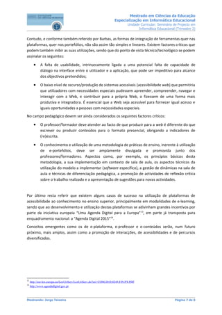 Mestrado em Ciências da Educação
                                                                    Especialização em Informática Educacional
                                                                             Unidade Curricular: Seminário de Projecto em
                                                                                    Informática Educacional (Trimestre 2)


Contudo, e conforme também referido por Barbas, as formas de integração de ferramentas quer nas
plataformas, quer nos portefólios, não são assim tão simples e lineares. Existem factores críticos que
podem também inibir as suas utilizações, sendo que do ponto de vista técnico/tecnológico se podem
assinalar os seguintes:

       •    A falta de usabilidade, intrinsecamente ligada a uma potencial falta de capacidade de
            diálogo na interface entre o utilizador e a aplicação, que pode ser impeditivo para alcance
            dos objectivos pretendidos;

       •    O baixo nível de recurso/produção de sistemas acessíveis (acessibilidade web) que permitiria
            que utilizadores com necessidades especiais pudessem apreender, compreender, navegar e
            interagir com a Web, e contribuir para a própria Web, o fizessem de uma forma mais
            produtiva e integradora. É essencial que a Web seja acessível para fornecer igual acesso e
            iguais oportunidades a pessoas com necessidades especiais.
No campo pedagógico devem ser ainda considerados os seguintes factores críticos:

       •    O professor/formador deve atender ao facto de que produzir para a web é diferente do que
            escrever ou produzir conteúdos para o formato presencial, obrigando a indicadores de
            (re)escrita.

       •    O conhecimento e utilização de uma metodologia de práticas de ensino, inerente à utilização
            de e-portefólios, deve ser amplamente divulgada e promovida junto dos
            professores/formadores. Aspectos como, por exemplo, os princípios básicos desta
            metodologia, a sua implementação em contexto de sala de aula, os aspectos técnicos da
            utilização do modelo a implementar (software específico), a gestão de dinâmicas na sala de
            aula e técnicas de diferenciação pedagógica, a promoção de actividades de reflexão crítica
            sobre o trabalho realizado e a apresentação de sugestões para novas actividades.


Por último resta referir que existem alguns casos de sucesso na utilização de plataformas de
acessibilidade ao conhecimento no ensino superior, principalmente em modalidades de e-learning,
sendo que ao desenvolvimento e utilização destas plataformas se adivinham grandes incentivos por
parte da iniciativa europeia “Uma Agenda Digital para a Europa” 13, em parte já transposta para
enquadramento nacional: a “Agenda Digital 2015”14.
Conceitos emergentes como os de e-plataforma, e-professor e e-conteúdos serão, num futuro
próximo, mais amplos, assim como a promoção de interacções, de acessibilidades e de percursos
diversificados.




13
     http://eur-lex.europa.eu/LexUriServ/LexUriServ.do?uri=COM:2010:0245:FIN:PT:PDF
14
     http://www.agendadigital.gov.pt



Mestrando: Jorge Teixeira                                                                                  Página 7 de 8
 