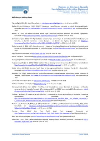 Mestrado em Ciências da Educação
                                                                 Especialização em Informática Educacional
                                                                          Unidade Curricular: Seminário de Projecto em
                                                                                 Informática Educacional (Trimestre 2)


Referências Bibliográficas:


Agenda Digital 2015. Site oficial. Consultado em http://www.agendadigital.gov.pt em 10 de Junho de 2011.

Barbas, M. et al. Plataforma FLUIDS IDENTITY: Avatares e e-portefólios em interacção no mundo da empregabilidade.
   Consultado em http://w3.ese.ipsantarem.pt/fluidsid/comunicacoes/Comunic_FluidsID%20_2_.pdf em 10 de Junho de
   2011.

Barrett, H. (2005). The Reflect Iniciative. White Paper. Reseaching Electronic Portfolios and Learner Engagement.
    Consultado em http://electronicportfolios.org/reflect/whitepaper.pdf em 10 de Junho de 2011.

Comissão Europeia (2010). Uma Agenda Digital para a Europa. Comunicação da Comissão ao Parlamento Europeu, ao
   Conselho, ao Comité Económico e Social Europeu e ao Comité das Regiões. Consultado em http://eur-
   lex.europa.eu/LexUriServ/LexUriServ.do?uri=COM:2010:0245:FIN:PT:PDF em 10 de Junho de 2011.

Costa, Fernando A. (2002-2007). Aprendercom.net - Espaço de Tecnologias Educativas da Faculdade de Psicologia e de
   Ciências da Educação da Universidade de Lisboa. Consultado em http://aprendercom.org/Pensar/ em 10 de Junho de
   2011.

Elgg. Site oficial. Consultado em http://www.elgg.org/ em 10 de Junho de 2011.

EPearl. Site oficial. Consultado em http://grover.concordia.ca/epearl/promo/en/index.php em 10 de Junho de 2011.

Fluids_ID. Eportfolio Employment. Site oficial. Consultado em http://fluidsid.ese.ipsantarem.pt/ em 10 de Junho de 2011.

Hughes, Jenny [Red] et al. (2009). TACCLE Teachers’ Aids on Creating Content for Learning Environments. Consultado em
   http://www.crie.min-edu.pt/files/@crie/1283778458_TACCLEportugees.pdf em 10 de Junho, 2011.

Kissko, Johnny. K12 Mobile Learning. Top 5 Ways to Use Augmented Reality in Education: Part 1 of 5 – Second Life.
    Consultado em http://www.k12mobilelearning.com/?p=107 em 10 de Junho de 2011.

Kohonen, Viljo (2000). Student reflection in portfolio assessment: making language learning more visible. University of
   Tempere. Consultado em http://www.uta.fi/laitokset/okl/tokl/projektit/eks/pdf/babylonia100.pdf em 10 de Junho de
   2011.

Linkdin. Site oficial. Consultado em http://www.linkedin.com/ em 10 de Junho de 2011.

Mahara. Site oficial. Consultado em http://mahara.org/ em 10 de Junho de 2011.

Marques, Cidália & Reis, Pedro (2009). E-Portefólios no 1º Ciclo do Ensino Básico – Estratégia de promoção e certificação
   de competência. In Educação, Formação & Tecnologias; vol.2 (2); pp. 58-66, Novembro de 2009. Consultado em http://
   eft.educom.pt/index.php/eft/article/view/98/68 em 10 de Junho de 2011.

Oliveira, L. & Moreira, F. Integração de Aplicações Web 2.0 e Sistemas de Gestão de Conteúdos em Ambientes Pessoais de
    Aprendizagem.                                               Consultado                                         em
    http://ipp.academia.edu/LinoOliveira/Papers/353167/Integracao_De_Aplicacoes_Web_2.0_E_Sistemas_De_Gestao_D
    e_Conteudos_Em_Ambientes_Pessoais_De_Aprendizagem em 10 de Junho de 2011.

Paulson, F. L., Paulson, P. R., & Meyer, C. (1991). What makes a portfolio a portfolio? Educational Leadership, 48(5), 60-63.
   Consultado        em      http://www.stanford.edu/dept/SUSE/projects/ireport/articles/e-portfolio/what%20makes%20a
   %20portfolio%20a%20portfolio.pdf em 10 de Junho de 2011.

Prensky,    Mark    (2004).   Use      Their     Tools!    Speak    Their     Language!.    Consultado      em
   http://www.marcprensky.com/writing/Prensky-Use_Their_Tools_Speak_Their_Language.pdf em 10 de Junho de 2011.

RePe. Site official. Consultado em http://eportefolio.ese.ipsantarem.pt/repe/ em 10 de Junho de 2011.

Smith, M. K. (2001). David A. Kolb on experiential learning, the encyclopedia of informal education. Consultado em http://
   www.infed.org/b-explrn.htm em 10 de Junho de 2011.




Mestrando: Jorge Teixeira                                                                                    Página 8 de 8
 