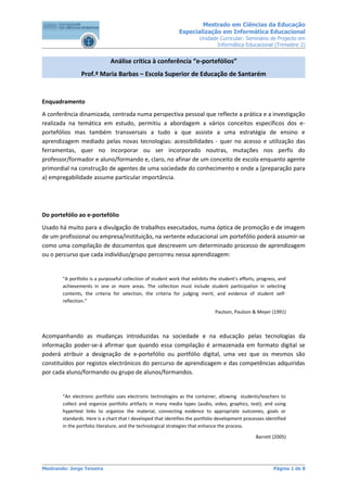 Mestrado em Ciências da Educação
                                                               Especialização em Informática Educacional
                                                                        Unidade Curricular: Seminário de Projecto em
                                                                               Informática Educacional (Trimestre 2)


                              Análise crítica à conferência “e-portefólios”
                Prof.ª Maria Barbas – Escola Superior de Educação de Santarém


Enquadramento
A conferência dinamizada, centrada numa perspectiva pessoal que reflecte a prática e a investigação
realizada na temática em estudo, permitiu a abordagem a vários conceitos específicos dos e-
portefólios mas também transversais a tudo a que assiste a uma estratégia de ensino e
aprendizagem mediado pelas novas tecnologias: acessibilidades - quer no acesso e utilização das
ferramentas, quer no incorporar ou ser incorporado noutras, mutações nos perfis do
professor/formador e aluno/formando e, claro, no afinar de um conceito de escola enquanto agente
primordial na construção de agentes de uma sociedade do conhecimento e onde a (preparação para
a) empregabilidade assume particular importância.




Do portefólio ao e-portefólio
Usado há muito para a divulgação de trabalhos executados, numa óptica de promoção e de imagem
de um profissional ou empresa/instituição, na vertente educacional um portefólio poderá assumir-se
como uma compilação de documentos que descrevem um determinado processo de aprendizagem
ou o percurso que cada indivíduo/grupo percorreu nessa aprendizagem:


        "A portfolio is a purposeful collection of student work that exhibits the student's efforts, progress, and
        achievements in one or more areas. The collection must include student participation in selecting
        contents, the criteria for selection, the criteria for judging merit, and evidence of student self-
        reflection.”

                                                                                Paulson, Paulson & Meyer (1991)



Acompanhando as mudanças introduzidas na sociedade e na educação pelas tecnologias da
informação poder-se-á afirmar que quando essa compilação é armazenada em formato digital se
poderá atribuir a designação de e-portefólio ou portfólio digital, uma vez que os mesmos são
constituídos por registos electrónicos do percurso de aprendizagem e das competências adquiridas
por cada aluno/formando ou grupo de alunos/formandos.


        “An electronic portfolio uses electronic technologies as the container, allowing students/teachers to
        collect and organize portfolio artifacts in many media types (audio, video, graphics, text); and using
        hypertext links to organize the material, connecting evidence to appropriate outcomes, goals or
        standards. Here is a chart that I developed that identifies the portfolio development processes identified
        in the portfolio literature, and the technological strategies that enhance the process.

                                                                                                   Barrett (2005)




Mestrando: Jorge Teixeira                                                                                   Página 1 de 8
 