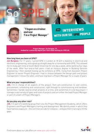 Project Manager Jon Burgess, 29,
studied for a university degree part-time while working for SPIE UK.
Find more about our job offers on www.spie-job.com/en
INTERVIEWS
WITHOURSO SPIEPEOPLE
“I began as a trainee
and now
I’m a Project Manager”
How long have you been at SPIE?
Jon Burgess: For 11 years. I joined SPIE in London at 18 with a diploma in electrical and
electronic engineering, and signed up straight away for a traineeship with SPIE. This allowed
me to study part-time at South Bank University for one day a week, while working four days
of the week. After four-and-a-half years I had an honours degree in Building Services
Engineering. I then started moving up the echelons at SPIE, rising from Assistant Project
Engineer to senior Project Engineer. I had to choose between the design path and project
management. I chose the latter, and have now been a Project Manager for a couple of years.
What are your responsibilities?
J.B.: I’m in charge of all aspects of the project, from pre-construction to cost control,
procurement, scheduling and construction, right through to commissioning and handover.
Sometimes I handle several small projects at a time, and sometimes it’s one big project. I
manage a vast variety of types and sizes of projects and am either the lead Project Manager
or part of a team of Project Managers.
Do you play any other role?
J.B.: I’m part of a working group that runs the Project Management Academy, which offers
Engineers and Project Managers training and development. We identify areas in which they
have had less exposure – the commercial side for instance – and give them training to fill the
gaps.
 