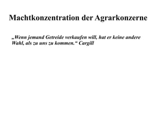 Machtkonzentration der Agrarkonzerne 
„Wenn jemand Getreide verkaufen will, hat er keine andere 
Wahl, als zu uns zu kommen.“ Cargill 
 