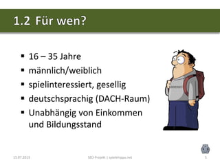 15.07.2013 SEO-Projekt | spielehippo.net 5
 16 – 35 Jahre
 männlich/weiblich
 spielinteressiert, gesellig
 deutschsprachig (DACH-Raum)
 Unabhängig von Einkommen
und Bildungsstand
 