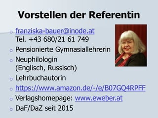 Vorstellen der Referentin
o franziska-bauer@inode.at
Tel. +43 680/21 61 749
o Pensionierte Gymnasiallehrerin
o Neuphilologin
(Englisch, Russisch)
o Lehrbuchautorin
o https://www.amazon.de/-/e/B07GQ4RPFF
o Verlagshomepage: www.eweber.at
o DaF/DaZ seit 2015
 