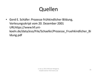 Quellen
• Gerd E. Schäfer: Prozesse frühkindlicher Bildung,
Vorlesungsskript vom 20. Dezember 2001
URLhttps://www.hf.uni-
koeln.de/data/eso/File/Schaefer/Prozesse_Fruehkindlicher_Bi
ldung.pdf
16
cc-by-sa 2015 Michael Weigend,
mw@creative-informatics.de
 